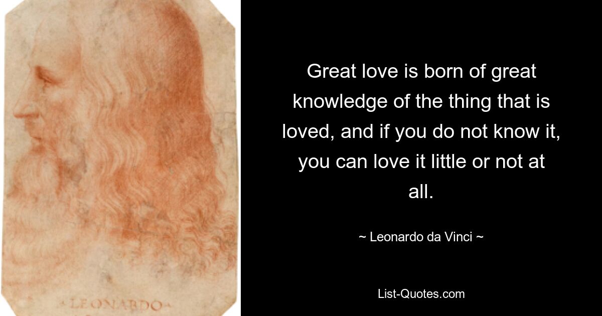 Great love is born of great knowledge of the thing that is loved, and if you do not know it, you can love it little or not at all. — © Leonardo da Vinci