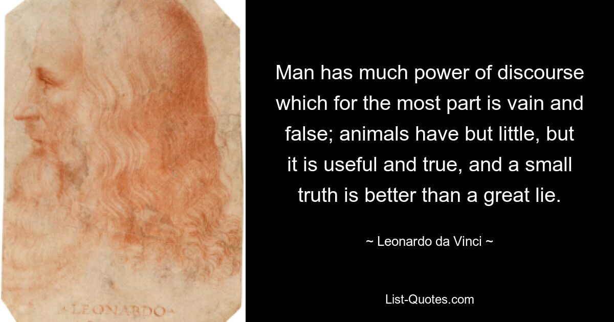 Man has much power of discourse which for the most part is vain and false; animals have but little, but it is useful and true, and a small truth is better than a great lie. — © Leonardo da Vinci