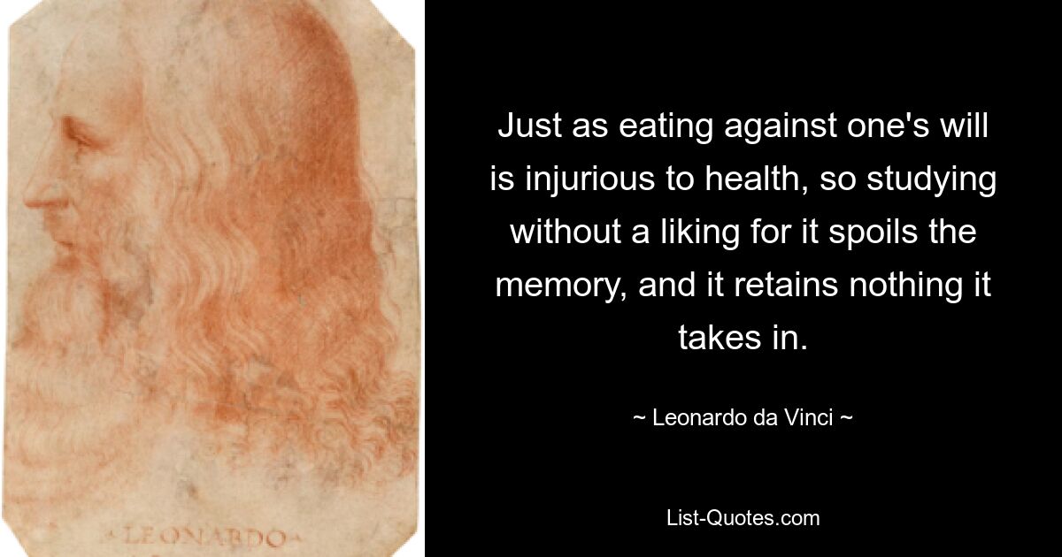 Just as eating against one's will is injurious to health, so studying without a liking for it spoils the memory, and it retains nothing it takes in. — © Leonardo da Vinci