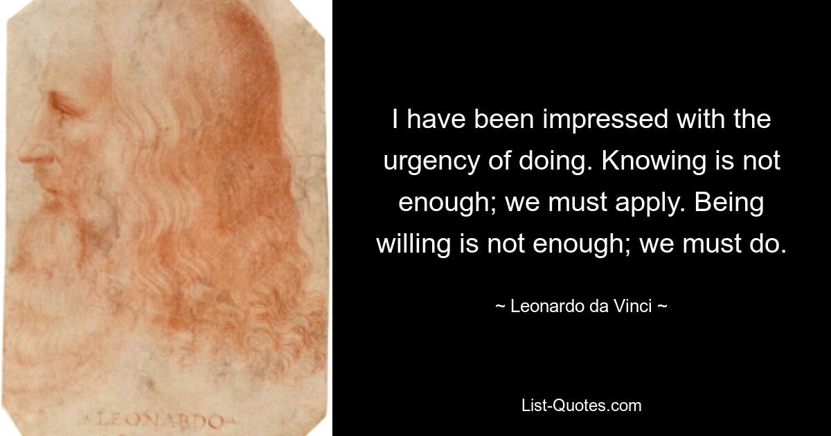 I have been impressed with the urgency of doing. Knowing is not enough; we must apply. Being willing is not enough; we must do. — © Leonardo da Vinci