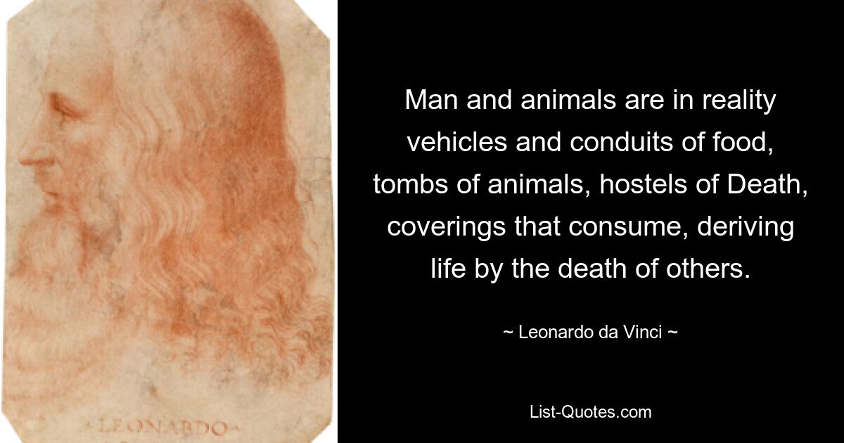 Man and animals are in reality vehicles and conduits of food, tombs of animals, hostels of Death, coverings that consume, deriving life by the death of others. — © Leonardo da Vinci