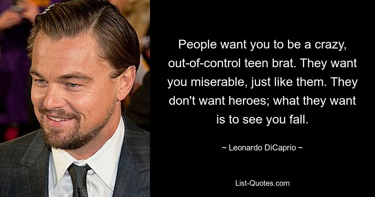 People want you to be a crazy, out-of-control teen brat. They want you miserable, just like them. They don't want heroes; what they want is to see you fall. — © Leonardo DiCaprio