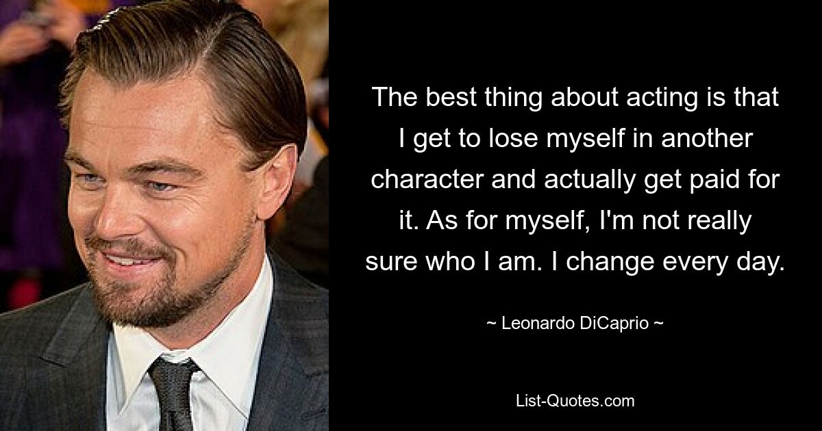 The best thing about acting is that I get to lose myself in another character and actually get paid for it. As for myself, I'm not really sure who I am. I change every day. — © Leonardo DiCaprio