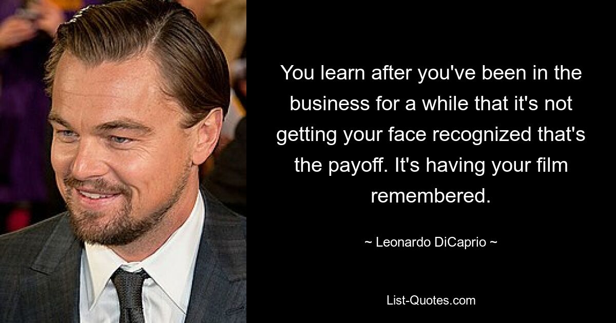 You learn after you've been in the business for a while that it's not getting your face recognized that's the payoff. It's having your film remembered. — © Leonardo DiCaprio