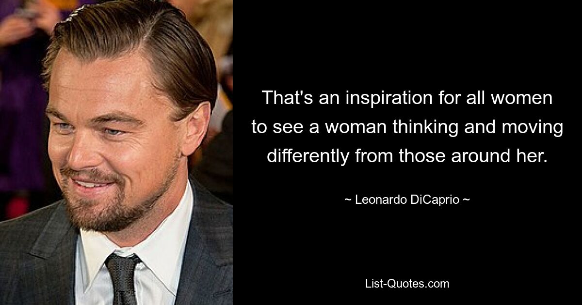 That's an inspiration for all women to see a woman thinking and moving differently from those around her. — © Leonardo DiCaprio