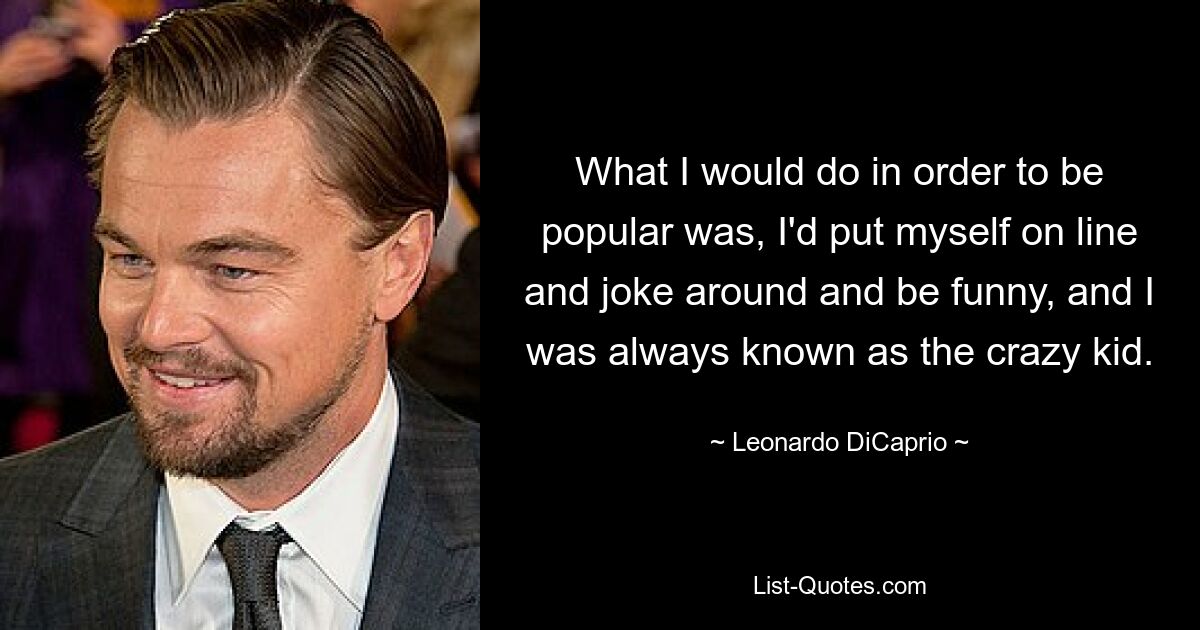 What I would do in order to be popular was, I'd put myself on line and joke around and be funny, and I was always known as the crazy kid. — © Leonardo DiCaprio