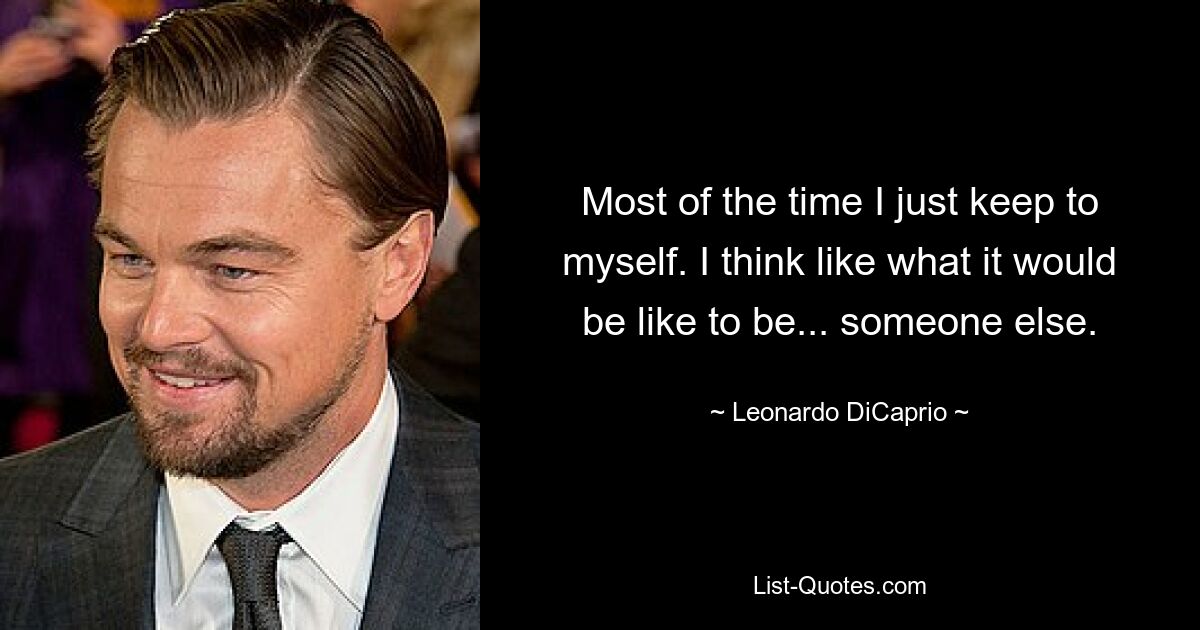 Most of the time I just keep to myself. I think like what it would be like to be... someone else. — © Leonardo DiCaprio