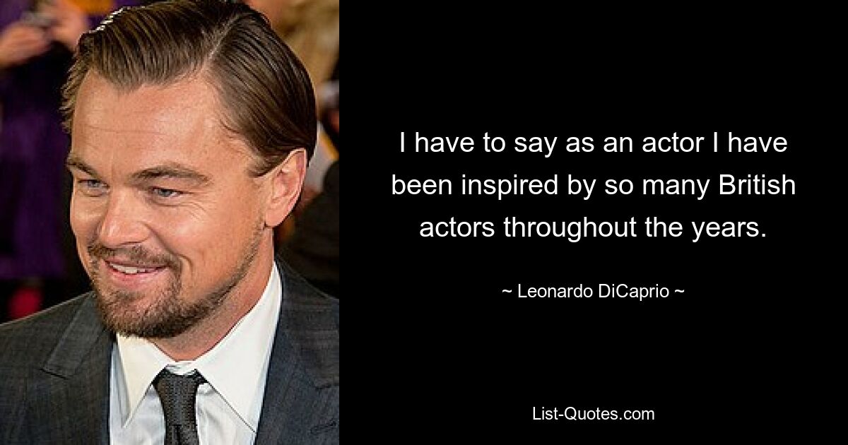 I have to say as an actor I have been inspired by so many British actors throughout the years. — © Leonardo DiCaprio