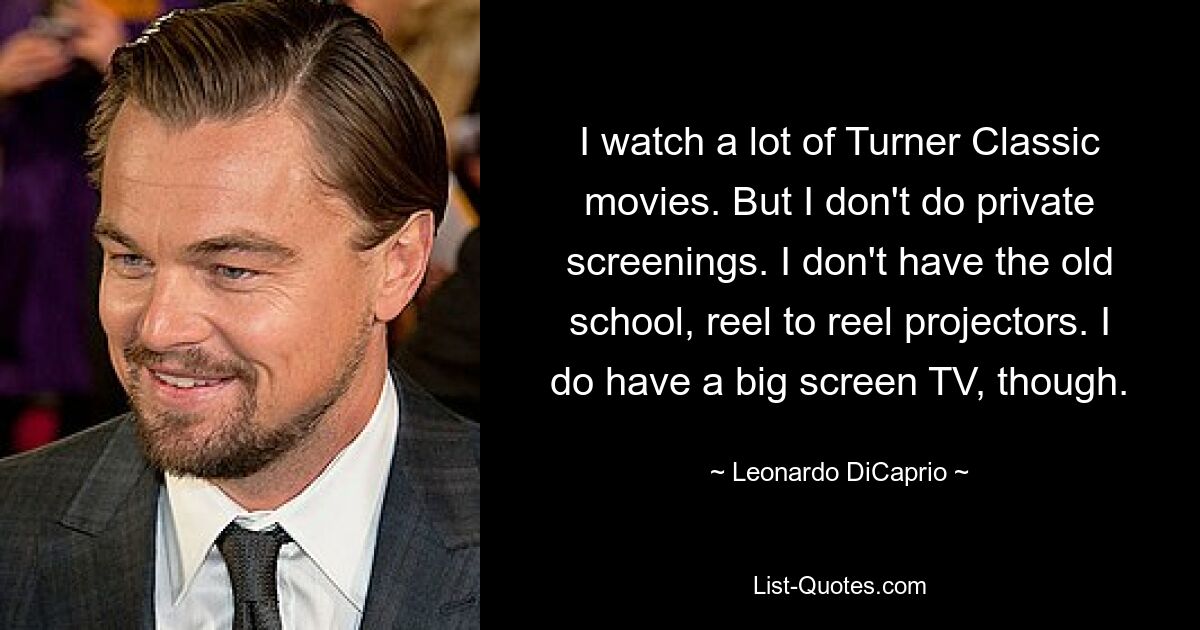 I watch a lot of Turner Classic movies. But I don't do private screenings. I don't have the old school, reel to reel projectors. I do have a big screen TV, though. — © Leonardo DiCaprio