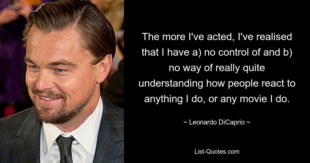 The more I've acted, I've realised that I have a) no control of and b) no way of really quite understanding how people react to anything I do, or any movie I do. — © Leonardo DiCaprio