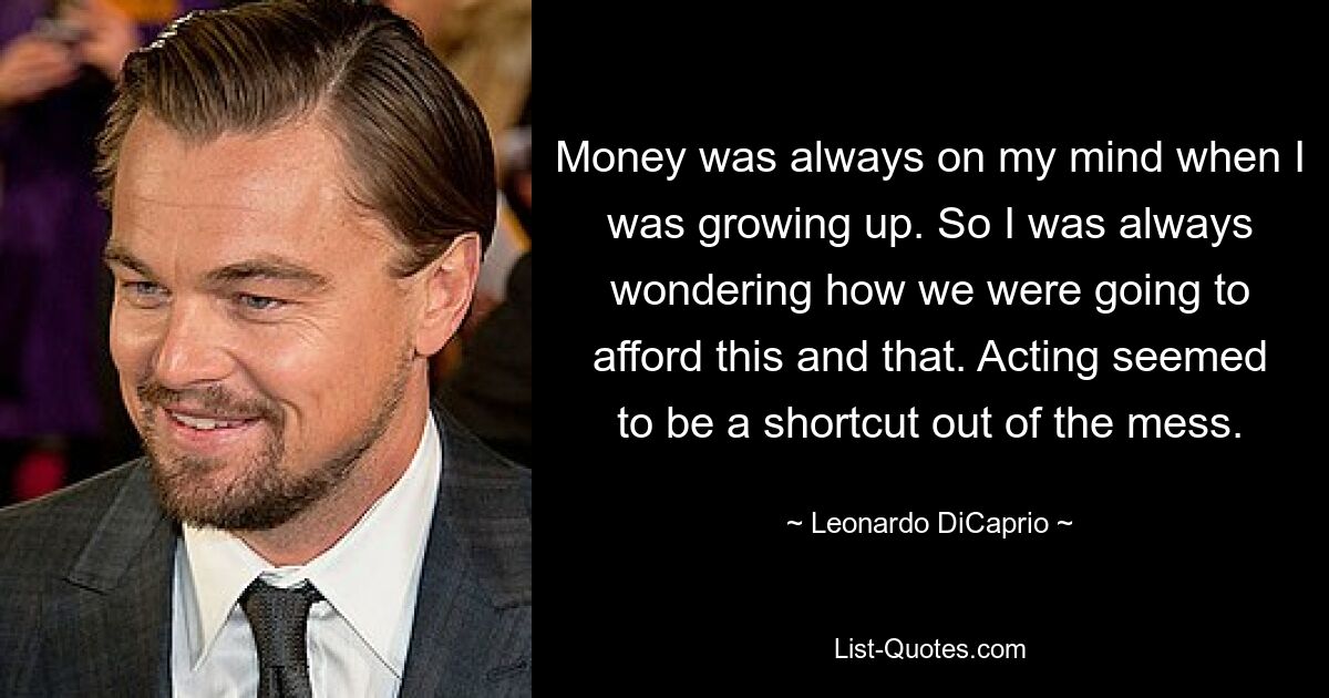 Money was always on my mind when I was growing up. So I was always wondering how we were going to afford this and that. Acting seemed to be a shortcut out of the mess. — © Leonardo DiCaprio