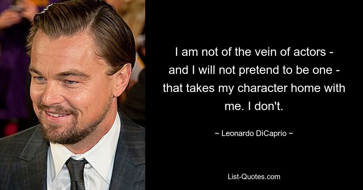 I am not of the vein of actors - and I will not pretend to be one - that takes my character home with me. I don't. — © Leonardo DiCaprio