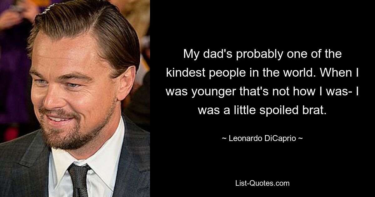 My dad's probably one of the kindest people in the world. When I was younger that's not how I was- I was a little spoiled brat. — © Leonardo DiCaprio