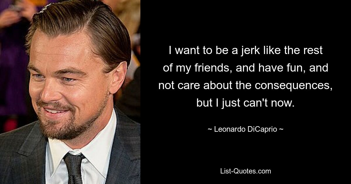 I want to be a jerk like the rest of my friends, and have fun, and not care about the consequences, but I just can't now. — © Leonardo DiCaprio