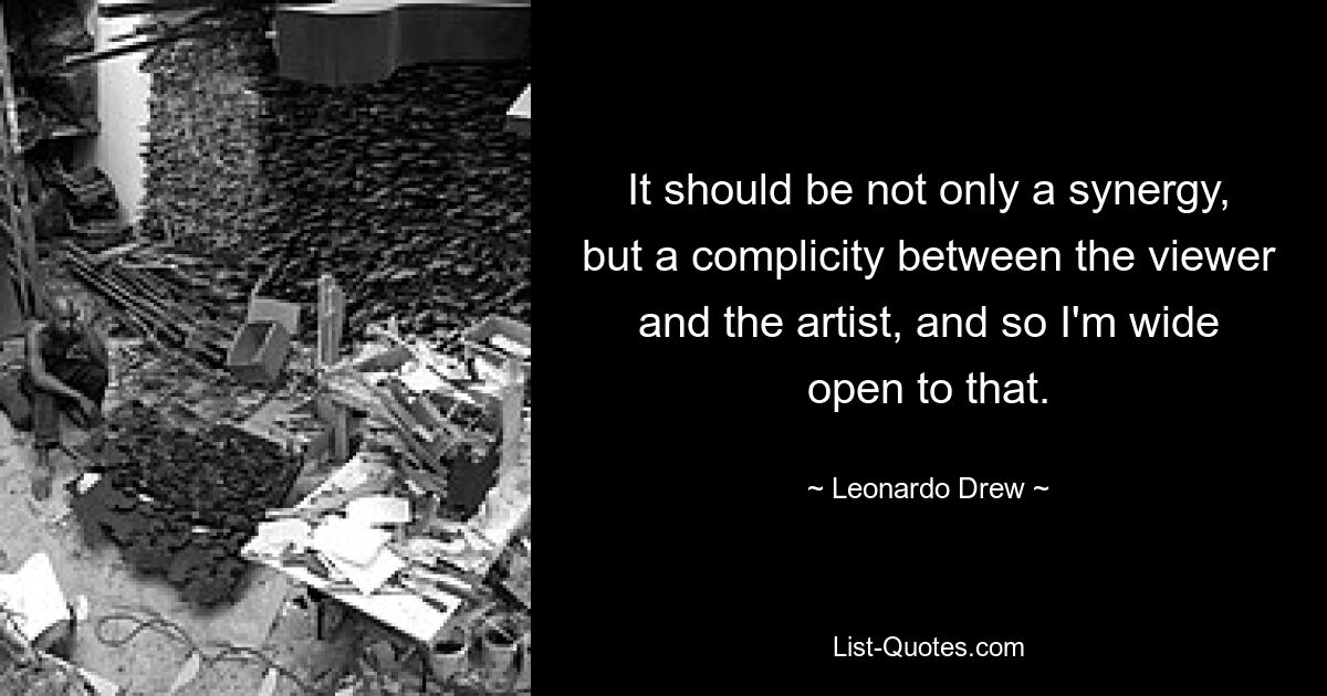 It should be not only a synergy, but a complicity between the viewer and the artist, and so I'm wide open to that. — © Leonardo Drew