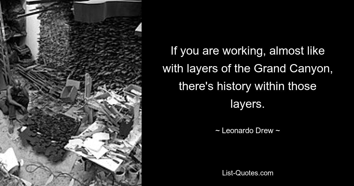 If you are working, almost like with layers of the Grand Canyon, there's history within those layers. — © Leonardo Drew