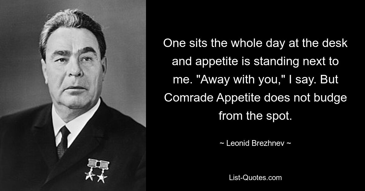 Один сидит целый день за столом, а аппетит стоит рядом со мной. «Прочь с тобой», — говорю я. Но товарищ Аппетит не двигается с места. — © Леонид Брежнев 
