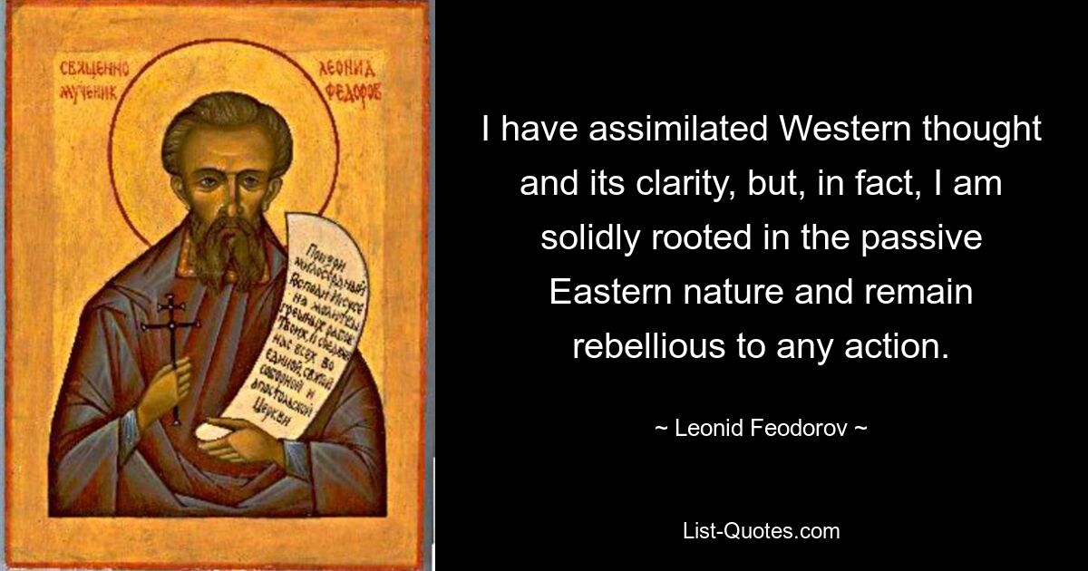 I have assimilated Western thought and its clarity, but, in fact, I am solidly rooted in the passive Eastern nature and remain rebellious to any action. — © Leonid Feodorov