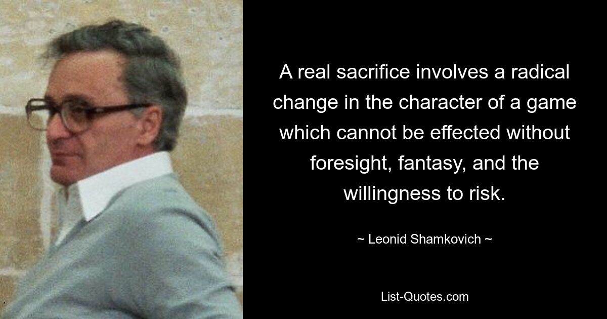 A real sacrifice involves a radical change in the character of a game which cannot be effected without foresight, fantasy, and the willingness to risk. — © Leonid Shamkovich