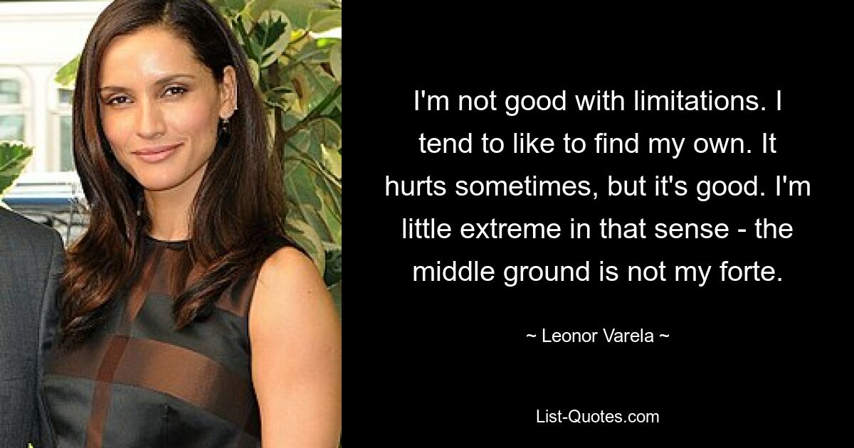 I'm not good with limitations. I tend to like to find my own. It hurts sometimes, but it's good. I'm little extreme in that sense - the middle ground is not my forte. — © Leonor Varela