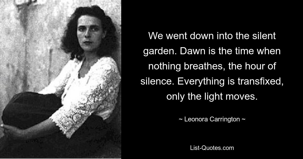 We went down into the silent garden. Dawn is the time when nothing breathes, the hour of silence. Everything is transfixed, only the light moves. — © Leonora Carrington