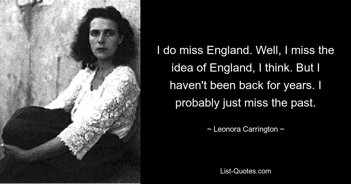 I do miss England. Well, I miss the idea of England, I think. But I haven't been back for years. I probably just miss the past. — © Leonora Carrington