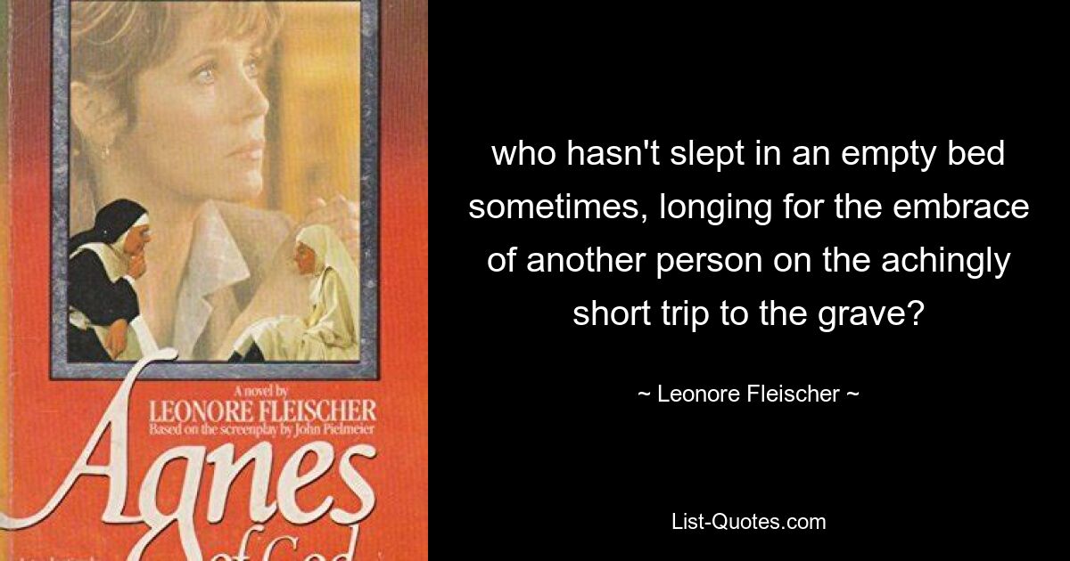 who hasn't slept in an empty bed sometimes, longing for the embrace of another person on the achingly short trip to the grave? — © Leonore Fleischer