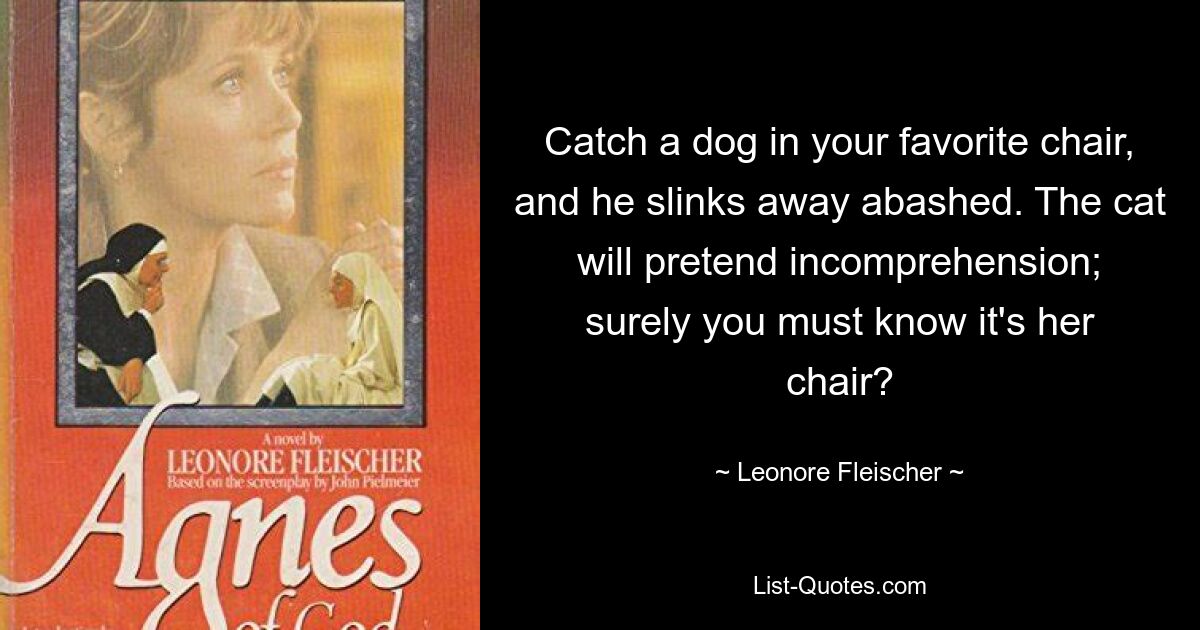 Catch a dog in your favorite chair, and he slinks away abashed. The cat will pretend incomprehension; surely you must know it's her chair? — © Leonore Fleischer