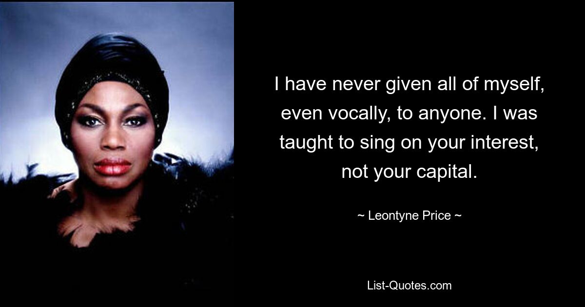 I have never given all of myself, even vocally, to anyone. I was taught to sing on your interest, not your capital. — © Leontyne Price