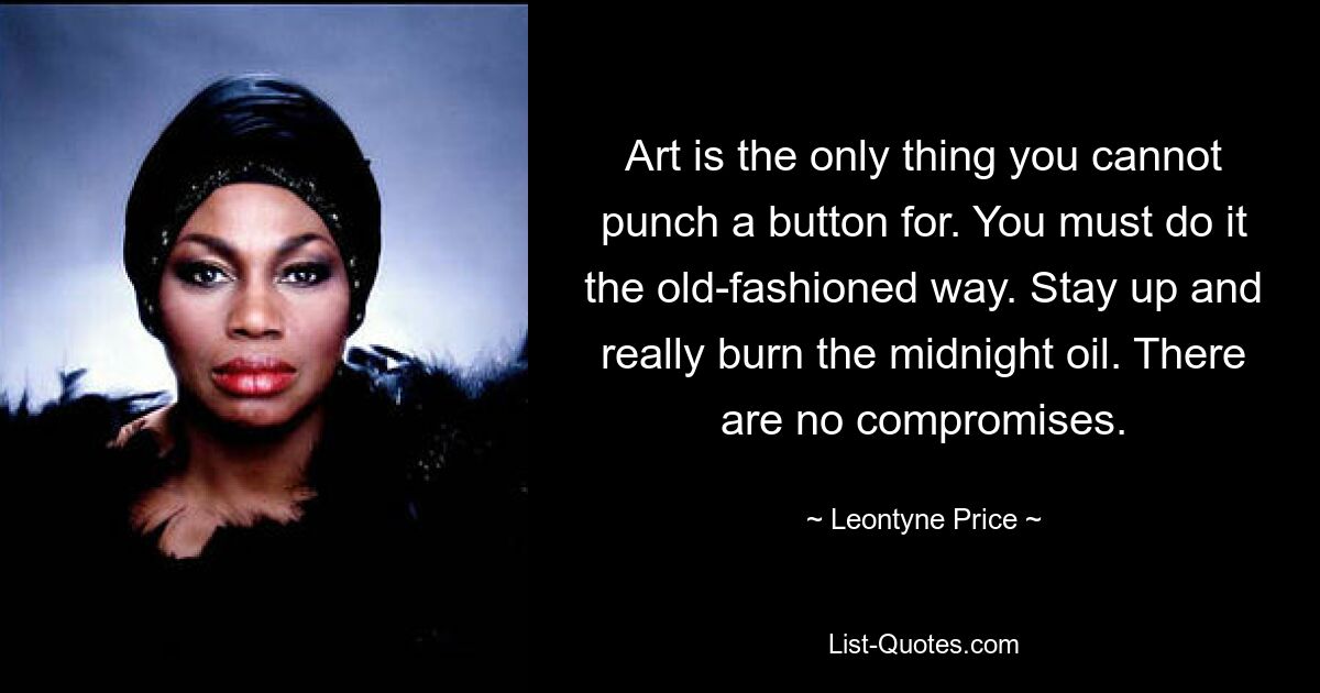 Art is the only thing you cannot punch a button for. You must do it the old-fashioned way. Stay up and really burn the midnight oil. There are no compromises. — © Leontyne Price