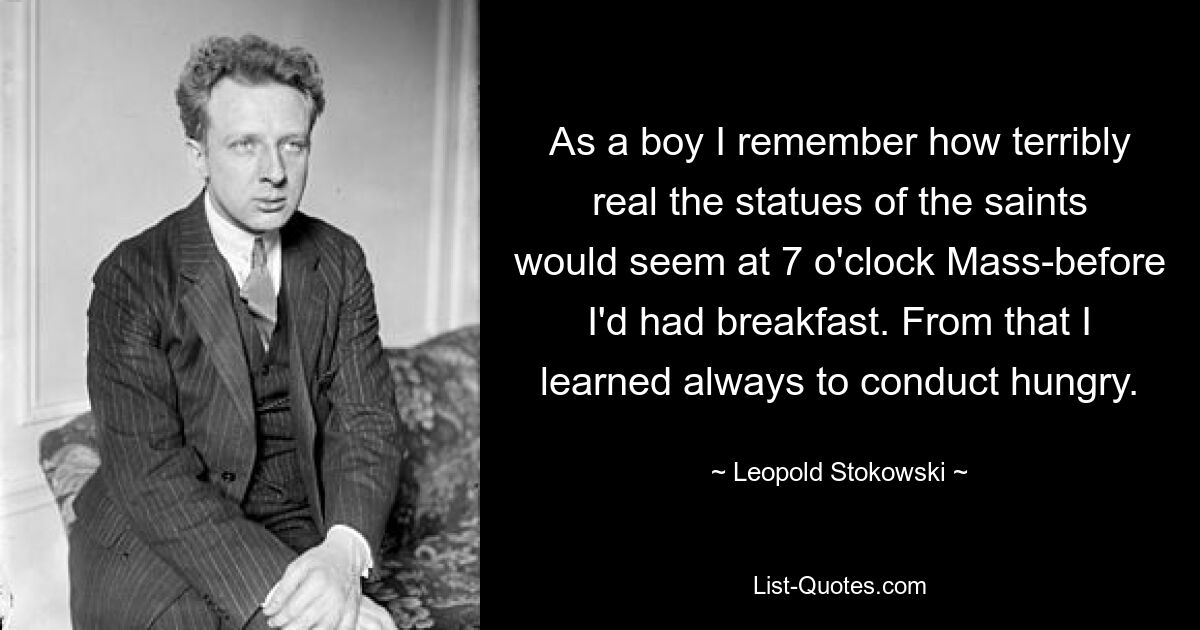 As a boy I remember how terribly real the statues of the saints would seem at 7 o'clock Mass-before I'd had breakfast. From that I learned always to conduct hungry. — © Leopold Stokowski