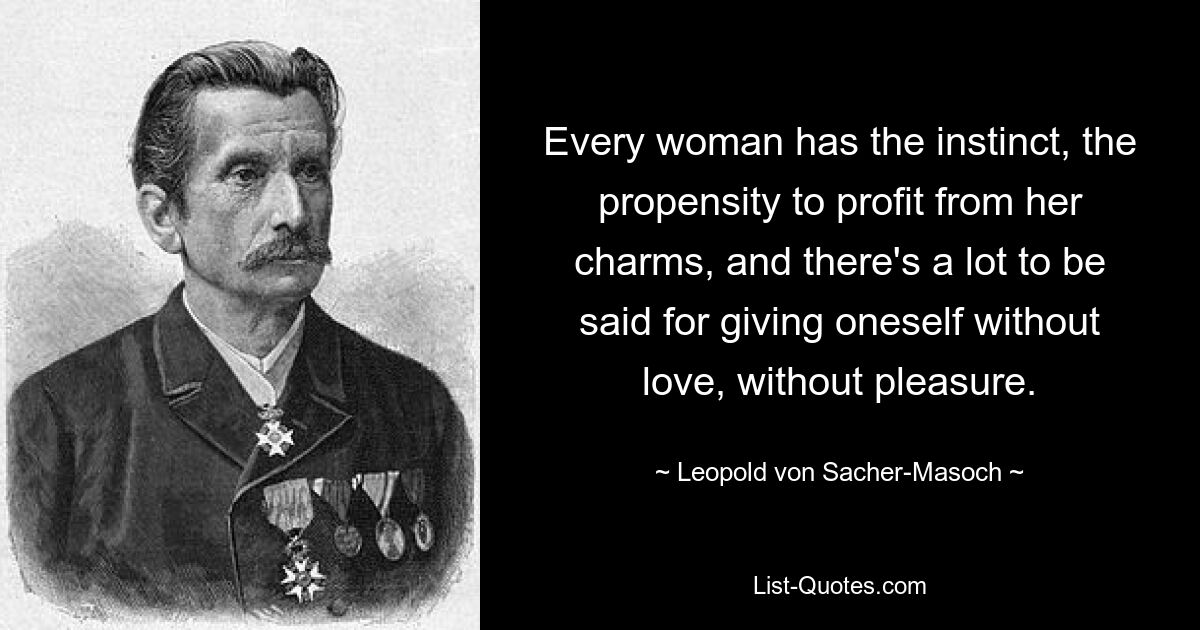 Every woman has the instinct, the propensity to profit from her charms, and there's a lot to be said for giving oneself without love, without pleasure. — © Leopold von Sacher-Masoch