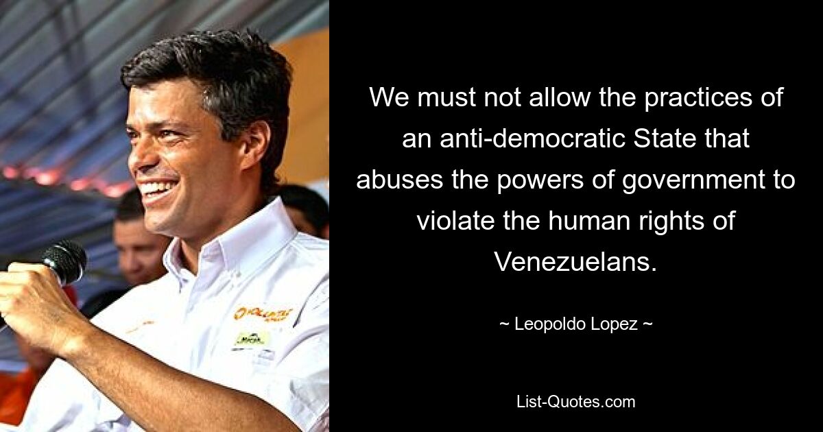 We must not allow the practices of an anti-democratic State that abuses the powers of government to violate the human rights of Venezuelans. — © Leopoldo Lopez