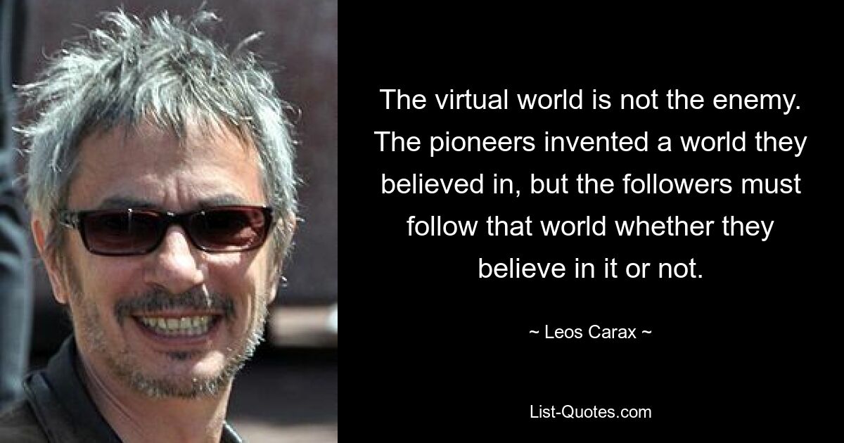 The virtual world is not the enemy. The pioneers invented a world they believed in, but the followers must follow that world whether they believe in it or not. — © Leos Carax