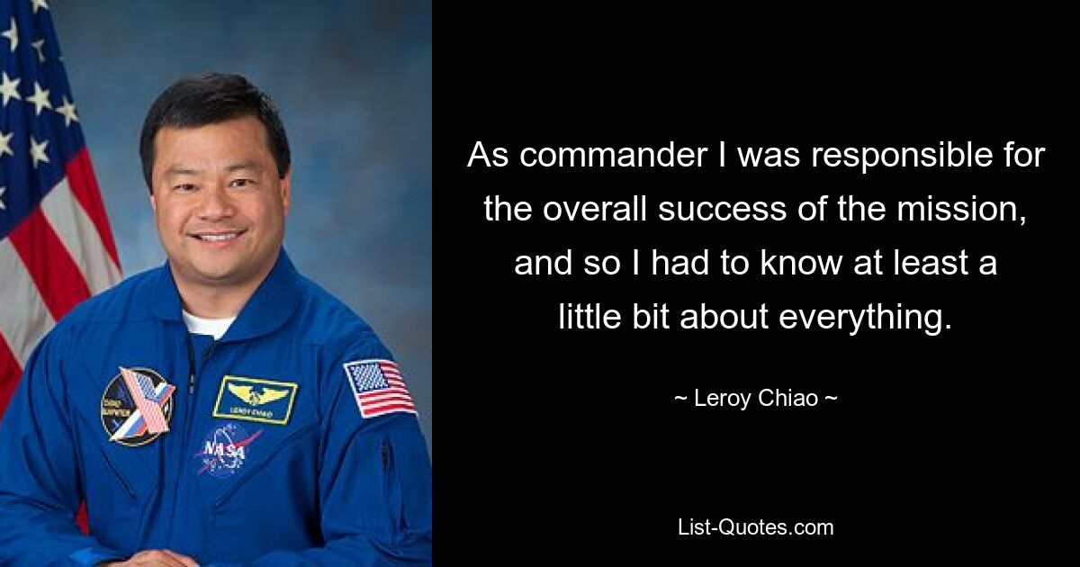 As commander I was responsible for the overall success of the mission, and so I had to know at least a little bit about everything. — © Leroy Chiao