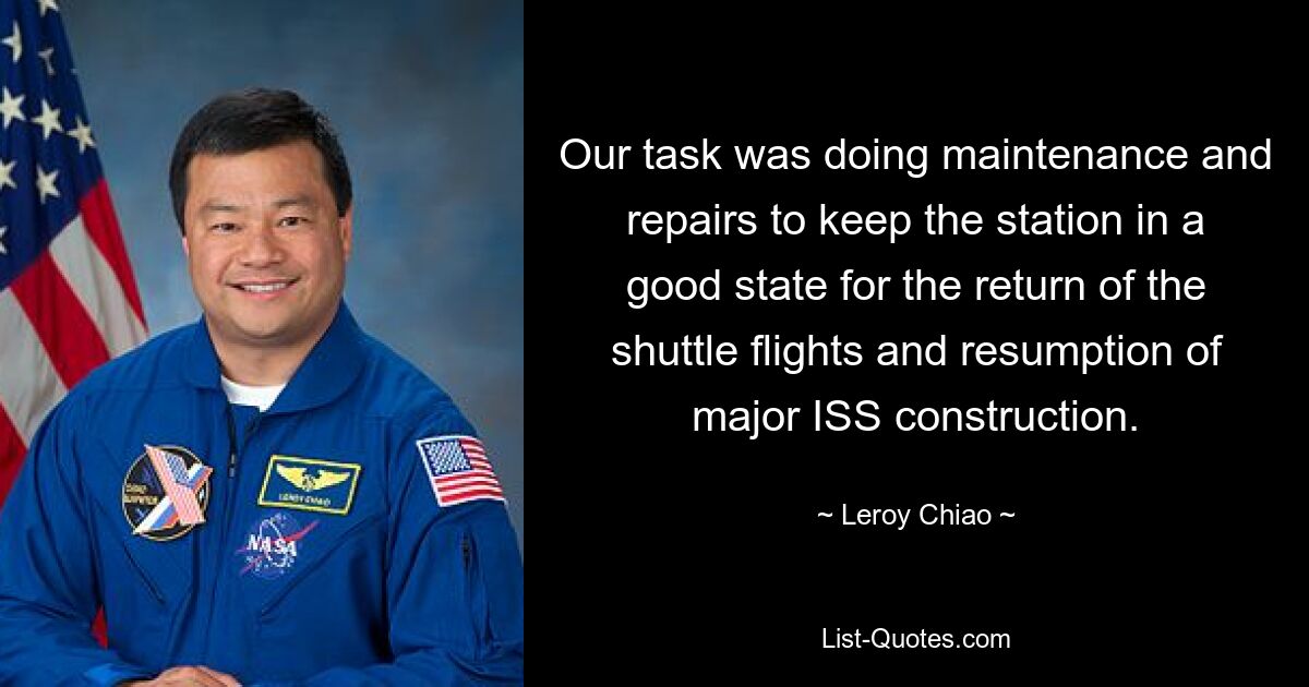 Our task was doing maintenance and repairs to keep the station in a good state for the return of the shuttle flights and resumption of major ISS construction. — © Leroy Chiao