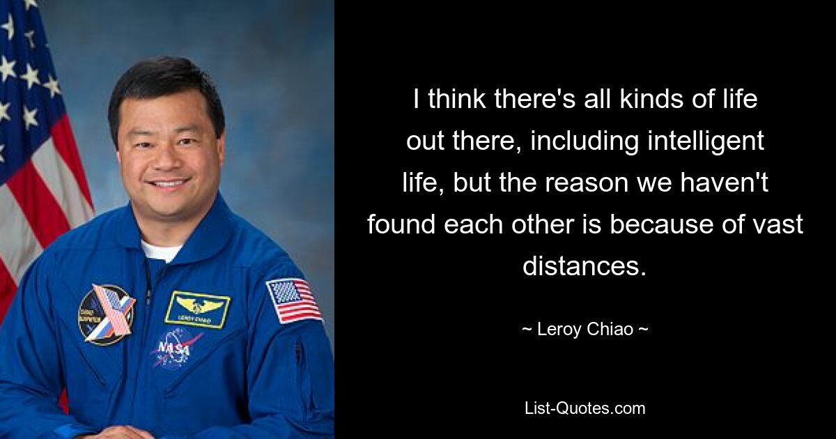 I think there's all kinds of life out there, including intelligent life, but the reason we haven't found each other is because of vast distances. — © Leroy Chiao