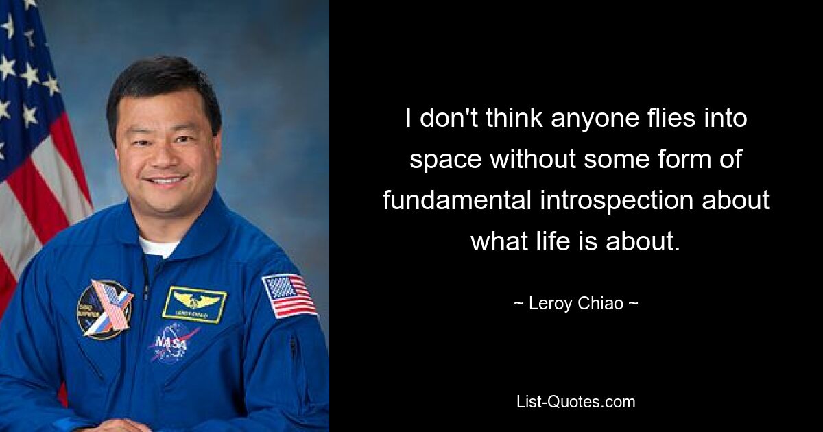 I don't think anyone flies into space without some form of fundamental introspection about what life is about. — © Leroy Chiao