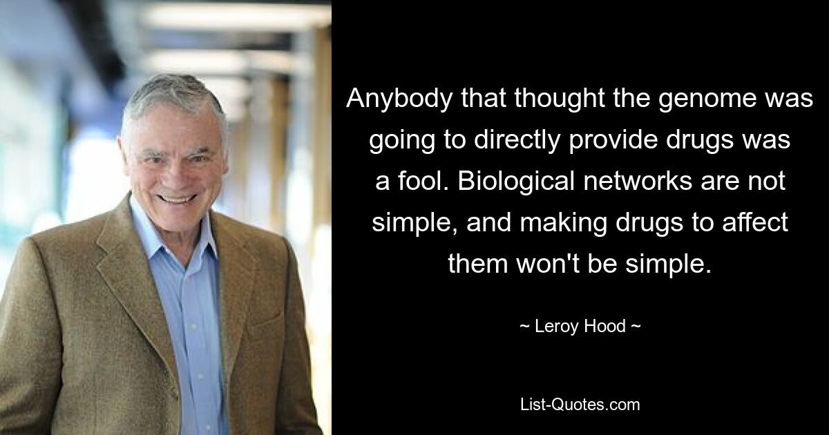 Anybody that thought the genome was going to directly provide drugs was a fool. Biological networks are not simple, and making drugs to affect them won't be simple. — © Leroy Hood