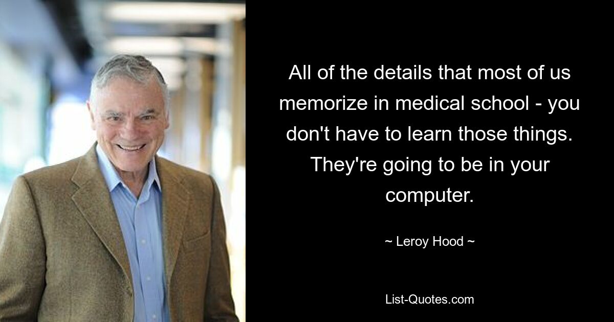 All of the details that most of us memorize in medical school - you don't have to learn those things. They're going to be in your computer. — © Leroy Hood