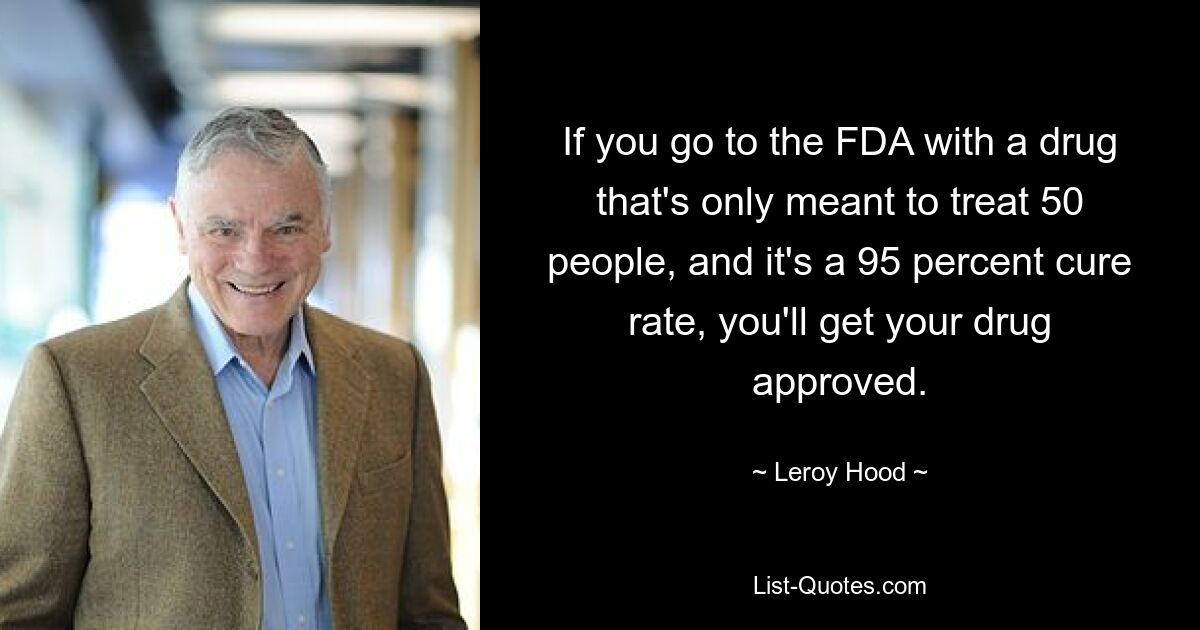 If you go to the FDA with a drug that's only meant to treat 50 people, and it's a 95 percent cure rate, you'll get your drug approved. — © Leroy Hood