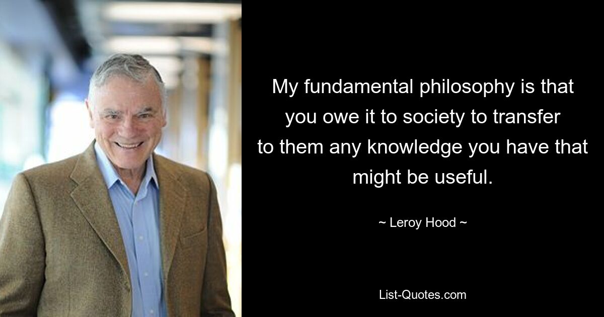 My fundamental philosophy is that you owe it to society to transfer to them any knowledge you have that might be useful. — © Leroy Hood