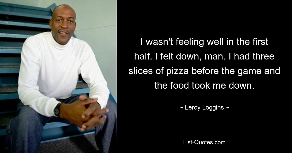 I wasn't feeling well in the first half. I felt down, man. I had three slices of pizza before the game and the food took me down. — © Leroy Loggins