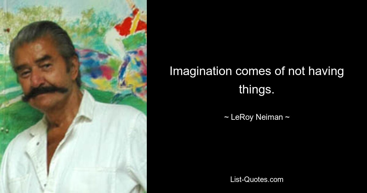 Imagination comes of not having things. — © LeRoy Neiman