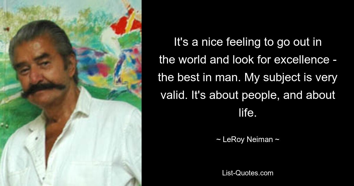 It's a nice feeling to go out in the world and look for excellence - the best in man. My subject is very valid. It's about people, and about life. — © LeRoy Neiman