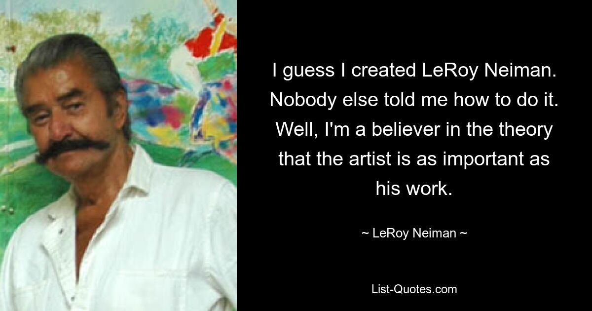 I guess I created LeRoy Neiman. Nobody else told me how to do it. Well, I'm a believer in the theory that the artist is as important as his work. — © LeRoy Neiman