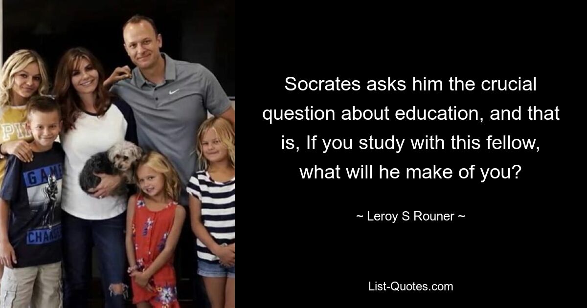 Socrates asks him the crucial question about education, and that is, If you study with this fellow, what will he make of you? — © Leroy S Rouner