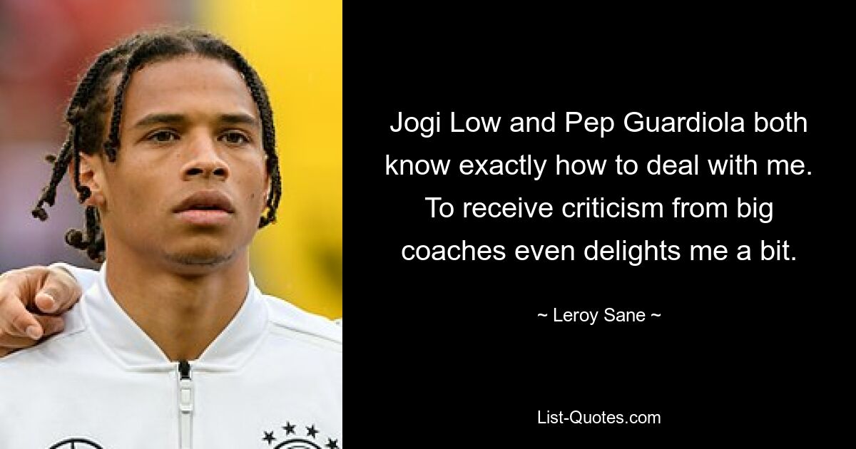 Jogi Low and Pep Guardiola both know exactly how to deal with me. To receive criticism from big coaches even delights me a bit. — © Leroy Sane