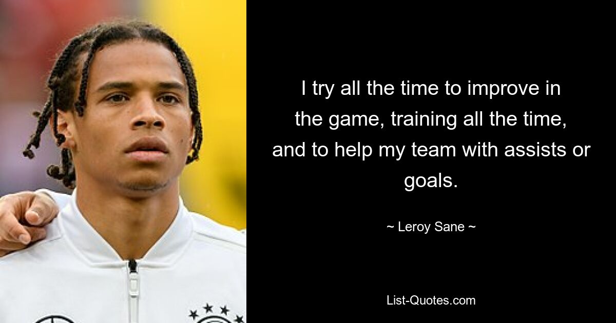 I try all the time to improve in the game, training all the time, and to help my team with assists or goals. — © Leroy Sane