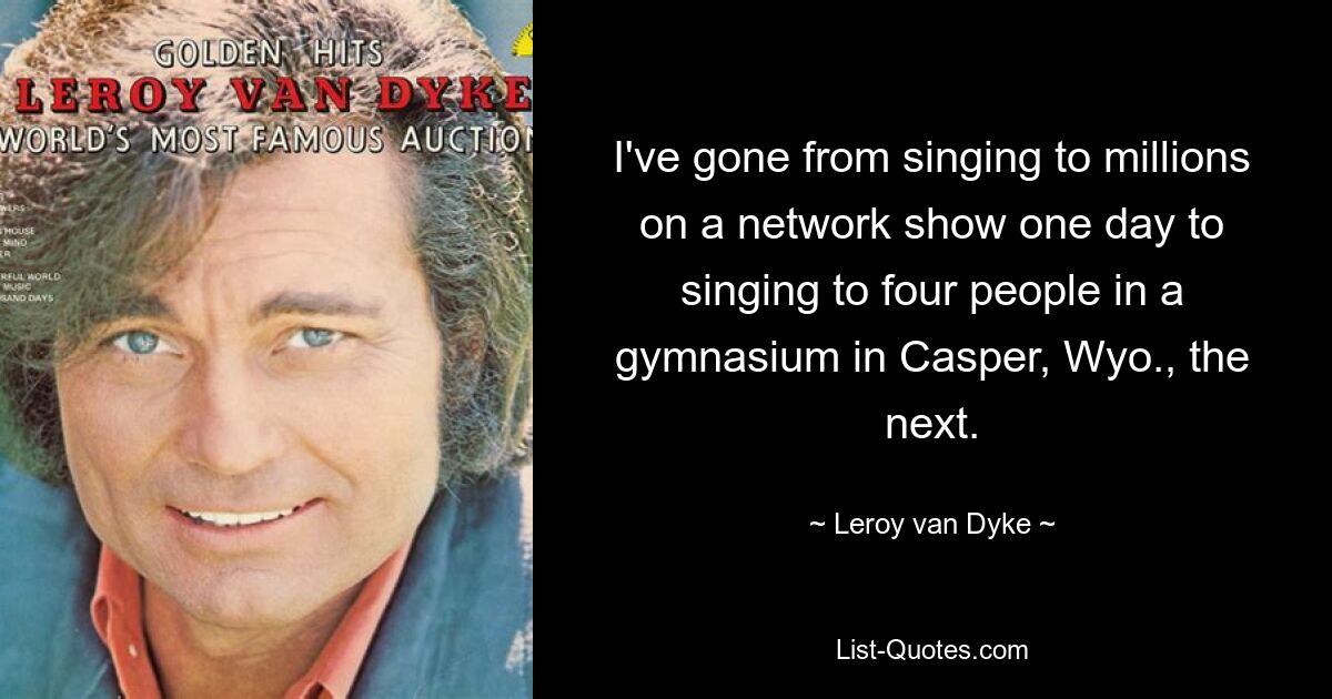 I've gone from singing to millions on a network show one day to singing to four people in a gymnasium in Casper, Wyo., the next. — © Leroy van Dyke